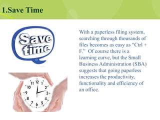 1.Save Time
With a paperless filing system,
searching through thousands of
files becomes as easy as “Ctrl +
F.” Of course there is a
learning curve, but the Small
Business Administration (SBA)
suggests that going paperless
increases the productivity,
functionality and efficiency of
an office.
 