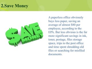 2.Save Money
A paperless office obviously
buys less paper, saving an
average of almost $80 per
employee, according to the
EPA. But less obvious is the far
more significant savings in ink,
toner, postage, files storage
space, trips to the post office
and time spent shredding old
files or searching for misfiled
documents.
 