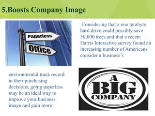 5.Boosts Company Image
Considering that a one terabyte
hard drive could possibly save
50,000 trees and that a recent
Harris Interactive survey found an
increasing number of Americans
consider a business’s
environmental track record
in their purchasing
decisions, going paperless
may be an ideal way to
improve your business
image and gain more
 