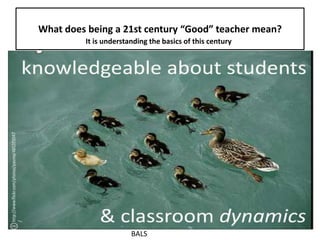 What does being a 21st century “Good” teacher mean?
It is understanding the basics of this century
BALS
 