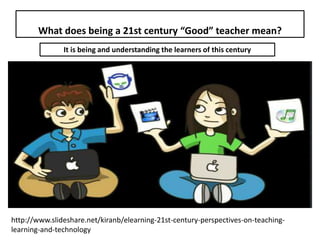 What does being a 21st century “Good” teacher mean?
It is being and understanding the learners of this century
http://www.slideshare.net/kiranb/elearning-21st-century-perspectives-on-teaching-
learning-and-technology
 