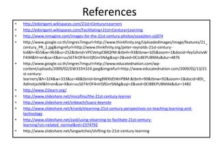 References
• http://edorigami.wikispaces.com/21st+Century+Learners
• http://edorigami.wikispaces.com/Facilitating+21st+Century+Learning
• http://www.inmagine.com/images-for-the-21st-century-photos/sozaijiten-szj074
• http://www.google.co.th/imgres?imgurl=http://www.thinkfinity.org/UploadedImages/image/features/21_
century_PR_1.jpg&imgrefurl=http://www.thinkfinity.org/peter-reynolds-21st-century-
kid&h=855&w=963&sz=252&tbnid=VPCVelspC8KQYM:&tbnh=93&tbnw=105&zoom=1&docid=Yey5zhzIvW
F4iM&hl=en&sa=X&ei=uu56T4rOF4nIrQfGnrSNAg&sqi=2&ved=0CJcBEPUBMAs&dur=4876
• http://www.google.co.th/imgres?imgurl=http://www.educatednation.com/wp-
content/uploads/2009/02/GW333H324.jpeg&imgrefurl=http://www.educatednation.com/2009/02/13/21
st-century-
learners/&h=324&w=333&sz=48&tbnid=bmg8WXld5WnPBM:&tbnh=90&tbnw=92&zoom=1&docid=8DI_
AdInxtjazM&hl=en&sa=X&ei=uu56T4rOF4nIrQfGnrSNAg&sqi=2&ved=0CI8BEPUBMAk&dur=1482
• http://www.21learn.org/
• http://www.slideshare.net/mscofino/the-21st-century-learner
• http://www.slideshare.net/snbeach/tuanz-keynote
• http://www.slideshare.net/kiranb/elearning-21st-century-perspectives-on-teaching-learning-and-
technology
• http://www.slideshare.net/zaid/using-elearning-to-facilitate-21st-century-
learning?src=related_normal&rel=2374792
• http://www.slideshare.net/langwitches/shifting-to-21st-century-learning
 