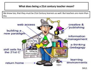 What does being a 21st century teacher mean?
BALS
We know too, that they must be 21st Century learners as well. But teachers are more than
this
 