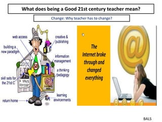 What does being a Good 21st century teacher mean?
BALS
Change: Why teacher has to change?
 