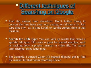 

Different techniques of
Searching on Google



Find the current time elsewhere: Don’t bother trying to
convert the time from your local setting to a distant city. Just
type time city , as in time Delhi, to see the current time in that
location.



Search for a file type: You can look up results that match a
specific file type. This trick is great for special searches, such
as tracking down a product manual or video file. Try search
term filetype: three-letter type.



For example, I entered Zoom H2 manual filetype: pdf to find
the manual for that Zoom recording device.

 
