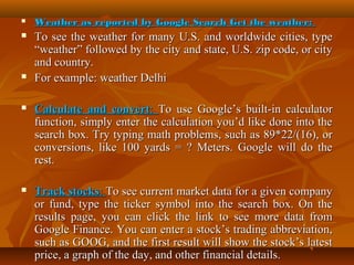 

Weather as reported by Google Search Get the weather:



To see the weather for many U.S. and worldwide cities, type
“weather” followed by the city and state, U.S. zip code, or city
and country.
For example: weather Delhi





Calculate and convert: To use Google’s built-in calculator
function, simply enter the calculation you’d like done into the
search box. Try typing math problems, such as 89*22/(16), or
conversions, like 100 yards = ? Meters. Google will do the
rest.



Track stocks: To see current market data for a given company
or fund, type the ticker symbol into the search box. On the
results page, you can click the link to see more data from
Google Finance. You can enter a stock’s trading abbreviation,
such as GOOG, and the first result will show the stock’s latest
price, a graph of the day, and other financial details.

 