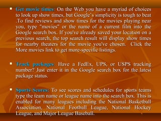 

Get movie times: On the Web you have a myriad of choices
to look up show times, but Google’s simplicity is tough to beat
.To find reviews and show times for the movies playing near
you, type "movies" or the name of a current film into the
Google search box. If you've already saved your location on a
previous search, the top search result will display show times
for nearby theaters for the movie you've chosen. Click the
More movies link to get more-specific listings.



Track packages: Have a FedEx, UPS, or USPS tracking
number? Just enter it in the Google search box for the latest
package status.



Sports Scores: To see scores and schedules for sports teams
type the team name or league name into the search box. This is
enabled for many leagues including the National Basketball
Association, National Football League, National Hockey
League, and Major League Baseball.

 