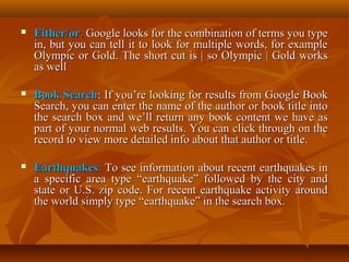 

Either/or. Google looks for the combination of terms you type
in, but you can tell it to look for multiple words, for example
Olympic or Gold. The short cut is | so Olympic | Gold works
as well



Book Search: If you’re looking for results from Google Book
Search, you can enter the name of the author or book title into
the search box and we’ll return any book content we have as
part of your normal web results. You can click through on the
record to view more detailed info about that author or title.



Earthquakes: To see information about recent earthquakes in
a specific area type “earthquake” followed by the city and
state or U.S. zip code. For recent earthquake activity around
the world simply type “earthquake” in the search box.

 