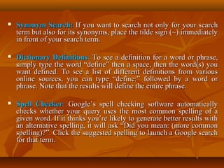 

Synonym Search: If you want to search not only for your search
term but also for its synonyms, place the tilde sign (~) immediately
in front of your search term.



Dictionary Definitions: To see a definition for a word or phrase,
simply type the word “define” then a space, then the word(s) you
want defined. To see a list of different definitions from various
online sources, you can type “define:” followed by a word or
phrase. Note that the results will define the entire phrase.



Spell Checker: Google’s spell checking software automatically
checks whether your query uses the most common spelling of a
given word. If it thinks you’re likely to generate better results with
an alternative spelling, it will ask “Did you mean: (more common
spelling)?”. Click the suggested spelling to launch a Google search
for that term.

 