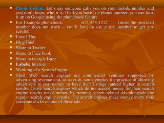 












Phone Listing: Let’s say someone calls you on your mobile number and
you don’t know who it is. If all you have is a phone number, you can look
it up on Google using the phonebook feature.
For Example phonebook:
617-555-1212
(note: the provided
number does not work – you’ll have to use a real number to get any
results).
Email This
BlogThis!
Share to Twitter
Share to Face book
Share to Google Buzz
Labels: Internet
Working of a Search Engine
Most Web search engines are commercial ventures supported by
advertising revenue and, as a result, some employ the practice of allowing
advertisers to pay money to have their listings ranked higher in search
results. Those search engines which do not accept money for their search
engine results make money by running search related ads alongside the
regular search engine results. The search engines make money every time
someone clicks on one of these ads.

 