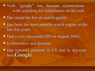 

Verb “google” has become synonymous
with searching for information on the web.



Has raised the bar on search quality



Has been the most popular search engine in the
last few years.



Had a very successful IPO in August 2004.



Is innovative and dynamic.



Has restored glamour in CS lost in dot-combust Google

 