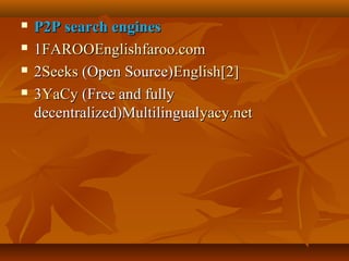 




P2P search engines
1FAROOEnglishfaroo.com
2Seeks (Open Source)English[2]
3YaCy (Free and fully
decentralized)Multilingualyacy.net

 