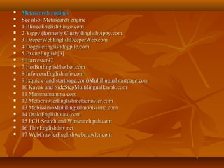 



















Metasearch engines
See also: Metasearch engine
1 BlingoEnglishblingo.com
2 Yippy (formerly Clusty)Englishyippy.com
3 DeeperWebEnglishDeeperWeb.com
4 DogpileEnglishdogpile.com
5 ExciteEnglish[3]
6 Harvester42
7 HotBotEnglishhotbot.com
8 Info.comEnglishinfo.com
9 Ixquick (and startpage.com)Multilingualstartpage.com
10 Kayak and SideStepMultilingualkayak.com
11 Mammamamma.com
12 MetacrawlerEnglishmetacrawler.com
13 MobissimoMultilingualmobissimo.com
14 OtaloEnglishotato.com
15 PCH Search and Winsearch.pah.com
16 ThivEnglishthiv.net
17 WebCrawlerEnglishwebcrawler.com

 