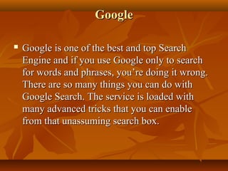 Google


Google is one of the best and top Search
Engine and if you use Google only to search
for words and phrases, you’re doing it wrong.
There are so many things you can do with
Google Search. The service is loaded with
many advanced tricks that you can enable
from that unassuming search box.

 