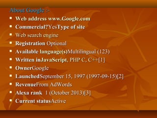 About Google :











Web address www.Google.com
Commercial?YesType of site
Web search engine
Registration Optional
Available language(s)Multilingual (123)
Written inJavaScript, PHP C, C++[1]
OwnerGoogle
LaunchedSeptember 15, 1997 (1997-09-15)[2]
RevenueFrom AdWords
Alexa rank 1 (October 2013)[3]
Current statusActive

 