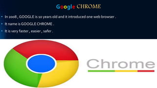 Google CHROME
• In 2008 , GOOGLE is 10 years old and it introduced one web browser .
• It name is GOOGLE CHROME .
• It is very faster , easier , safer .
 