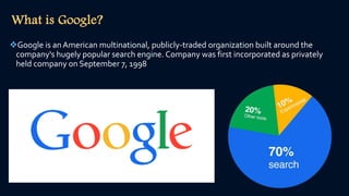 What is Google?
Google is an American multinational, publicly-traded organization built around the
company's hugely popular search engine. Company was first incorporated as privately
held company on September 7, 1998
 