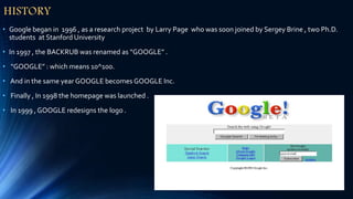 HISTORY
• Google began in 1996 , as a research project by Larry Page who was soon joined by Sergey Brine , two Ph.D.
students at Stanford University
• In 1997 , the BACKRUB was renamed as “GOOGLE” .
• “GOOGLE” : which means 10^100.
• And in the same year GOOGLE becomes GOOGLE Inc.
• Finally , In 1998 the homepage was launched .
• In 1999 , GOOGLE redesigns the logo .
 