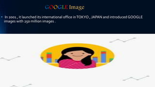 GOOGLE Image
• In 2001 , it launched its international office inTOKYO , JAPAN and introduced GOOGLE
images with 250 million images .
 