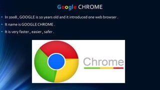 Google CHROME
• In 2008 , GOOGLE is 10 years old and it introduced one web browser .
• It name is GOOGLE CHROME .
• It is very faster , easier , safer .
 