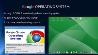 Google OPERATING SYSTEM
• In 2009 , GOOGLE was developed one operating system .
• Its called “GOOGLE CHROME OS” .
• It is a Linux based operating system .
 