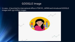 GOOGLE Image
• In 2001 , it launched its international office inTOKYO , JAPAN and introduced GOOGLE
images with 250 million images .
 