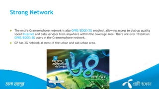 Strong Network
 The entire Grameenphone network is also GPRS/EDGE/3G enabled, allowing access to dial-up quality
speed Internet and data services from anywhere within the coverage area. There are over 10 million
GPRS/EDGE/3G users in the Grameenphone network.
 GP has 3G network at most of the urban and sub-urban area.
 