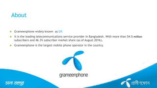 About
 Grameenphone widely known as GP.
 it is the leading telecommunications service provider in Bangladesh. With more than 54.5 million
subscribers and 46.3% subscriber market share (as of August 2016),
 Grameenphone is the largest mobile phone operator in the country.
 