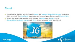 About
 GrameenPhone is a joint venture between Telenor and Grameen Telecom Corporation, a non-profit
sister concern of the microfinance organization and community development bank Grameen Bank.
 Telenor, the largest telecommunications company in Norway owns a 55.8% share of
Grameenphone, Grameen Telecom owns 34.2% and the remaining 10% is publicly held.
 