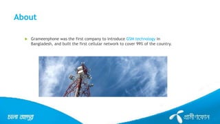 About
 Grameenphone was the first company to introduce GSM technology in
Bangladesh, and built the first cellular network to cover 99% of the country.
 