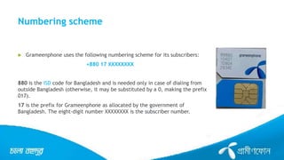 Numbering scheme
 Grameenphone uses the following numbering scheme for its subscribers:
+880 17 XXXXXXXX
880 is the ISD code for Bangladesh and is needed only in case of dialing from
outside Bangladesh (otherwise, it may be substituted by a 0, making the prefix
017).
17 is the prefix for Grameenphone as allocated by the government of
Bangladesh. The eight-digit number XXXXXXXX is the subscriber number.
 