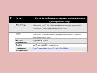 11 Назва: Конкурс: «Успішні приклади громадського моніторингу надання 
адміністративних послуг» 
Організатори: Проект ЄС та ПРООН «Поширення кращих практик недержавного 
моніторингу надання адміністративних послуг» 
Мета: поширення успішних прикладів громадського моніторингу надання 
адміністративних послуг 
До участі 
запрошуються: 
журналісти України 
Deadline: до 15 листопада 2014 року включно. 
Еллектронний 
режим доступу: 
http://www.civicua.org/grants/view.html?q=2229088 
 
