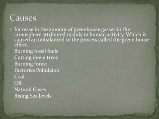  Increase in the amount of greenhouse gasses in the
  atmosphere attributed mainly to human activity. Which is
  caused an unbalanced in the process called the green house
  effect.
 Burning fossil fuels
 Cutting down trees
 Burning forest
 Factories Pollulaion
 Coal
 Oil
 Natural Gases
 Rising Sea levels
 