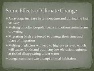  An average increase in temperature and during the last
  century
 Melting of polar ice-polar bears and others animals are
  drowning
 Migrating birds are forced to change their time and
  place of migration
 Melting of glaciers will lead to higher sea level, which
  will cause floods and put many low elevation reginons
  at risk of disappearing under water
 Longer summers can disrupt animal habitaion
 