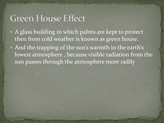  A glass building in which palnts are kept to protect
  then from cold weather is known as green house.
 And the trapping of the sun’s warmth in the earth’s
  lowest atmosphere , because visible radiation from the
  sun passes through the atmosphere more radily
 