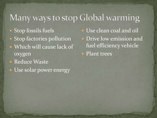  Stop fossils fuels          Use clean coal and oil
 Stop factories pollution    Drive low emission and
 Which will cause lack of     fuel efficiency vehicle
  oxygen                      Plant trees
 Reduce Waste
 Use solar power energy
 