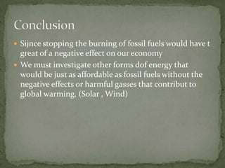  Sijnce stopping the burning of fossil fuels would have t
  great of a negative effect on our economy
 We must investigate other forms dof energy that
  would be just as affordable as fossil fuels without the
  negative effects or harmful gasses that contribut to
  global warming. (Solar , Wind)
 