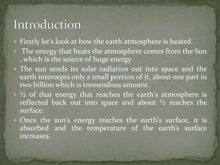  Firstly let’s look at how the earth atmosphere is heated.
 The energy that heats the atmosphere comes from the Sun
  , which is the source of huge energy
 The sun sends its solar radiation out into space and the
  earth intercepts only a small portion of it, about one part in
  two billion which is tremendous amount.
 ½ of that energy that reaches the earth's atmosphere is
  reflected back out into space and about ½ reaches the
  surface.
 Once the sun's energy reaches the earth's surface, it is
  absorbed and the temperature of the earth’s surface
  increases.
 