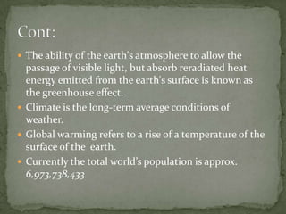  The ability of the earth's atmosphere to allow the
  passage of visible light, but absorb reradiated heat
  energy emitted from the earth's surface is known as
  the greenhouse effect.
 Climate is the long-term average conditions of
  weather.
 Global warming refers to a rise of a temperature of the
  surface of the earth.
 Currently the total world’s population is approx.
  6,973,738,433
 