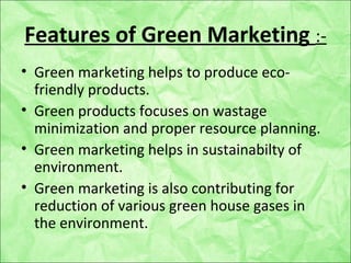 Features of Green Marketing :-
• Green marketing helps to produce eco-
friendly products.
• Green products focuses on wastage
minimization and proper resource planning.
• Green marketing helps in sustainabilty of
environment.
• Green marketing is also contributing for
reduction of various green house gases in
the environment.
 