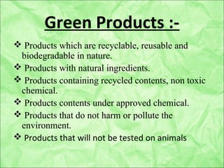 Green Products :-
 Products which are recyclable, reusable and
biodegradable in nature.
 Products with natural ingredients.
 Products containing recycled contents, non toxic
chemical.
 Products contents under approved chemical.
 Products that do not harm or pollute the
environment.
 Products that will not be tested on animals
 