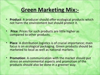 Green Marketing Mix:-
• Product: A producer should offer ecological products which
not harm the environment but should protect it.
• Price: Prices for such products are little higher as
compared to other products.
• Place: A distribution logistics is of crucial importance; main
focus is on ecological packaging. Green products should be
marketed to local as well as national markets.
• Promotion: A communication with the market should put
stress on environmental aspects and promotion of the
products should also be done in a greener way.
 