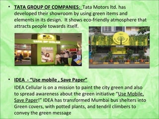 • TATA GROUP OF COMPANIES: Tata Motors ltd. has
developed their showroom by using green items and
elements in its design. It shows eco-friendly atmosphere that
attracts people towards itself.
• IDEA - “Use mobile , Save Paper”
IDEA Cellular is on a mission to paint the city green and also
to spread awareness about the green initiative “Use Mobile,
Save Paper!” IDEA has transformed Mumbai bus shelters into
Green covers, with potted plants, and tendril climbers to
convey the green message
 
