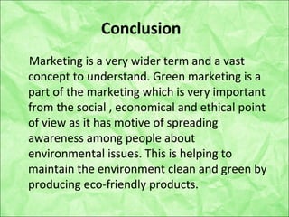 Conclusion
Marketing is a very wider term and a vast
concept to understand. Green marketing is a
part of the marketing which is very important
from the social , economical and ethical point
of view as it has motive of spreading
awareness among people about
environmental issues. This is helping to
maintain the environment clean and green by
producing eco-friendly products.
 