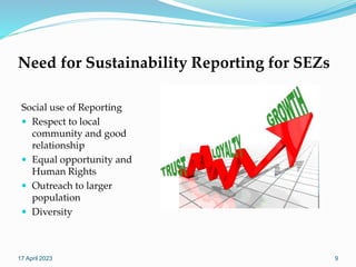 Need for Sustainability Reporting for SEZs
Social use of Reporting
 Respect to local
community and good
relationship
 Equal opportunity and
Human Rights
 Outreach to larger
population
 Diversity
17 April 2023 9
 
