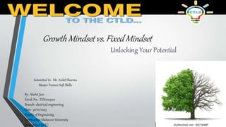 Growth Mindset vs. Fixed Mindset
Unlocking Your Potential
By- Akshit Jain
Enrol. No.- TEN2103001
Branch- electrical engineering
Date- 30/10/2023
Faculty of Engineering
Teerthanker Mahaveer University
Moradabad (U.P.)
Submitted to- Mr. Ankit Sharma
Master Trainer-Soft Skills
 