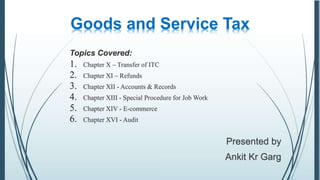 Goods and Service Tax
Presented by
Ankit Kr Garg
Topics Covered:
1. Chapter X – Transfer of ITC
2. Chapter XI – Refunds
3. Chapter XII - Accounts & Records
4. Chapter XIII - Special Procedure for Job Work
5. Chapter XIV - E-commerce
6. Chapter XVI - Audit
 