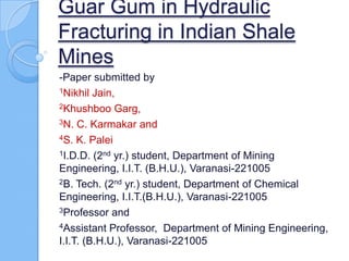 Guar Gum in Hydraulic
Fracturing in Indian Shale
Mines
-Paper submitted by
1Nikhil Jain,

2Khushboo Garg,

3N. C. Karmakar and

4S. K. Palei

1I.D.D. (2nd yr.) student, Department of Mining

Engineering, I.I.T. (B.H.U.), Varanasi-221005
2B. Tech. (2nd yr.) student, Department of Chemical

Engineering, I.I.T.(B.H.U.), Varanasi-221005
3Professor and

4Assistant Professor, Department of Mining Engineering,

I.I.T. (B.H.U.), Varanasi-221005
 