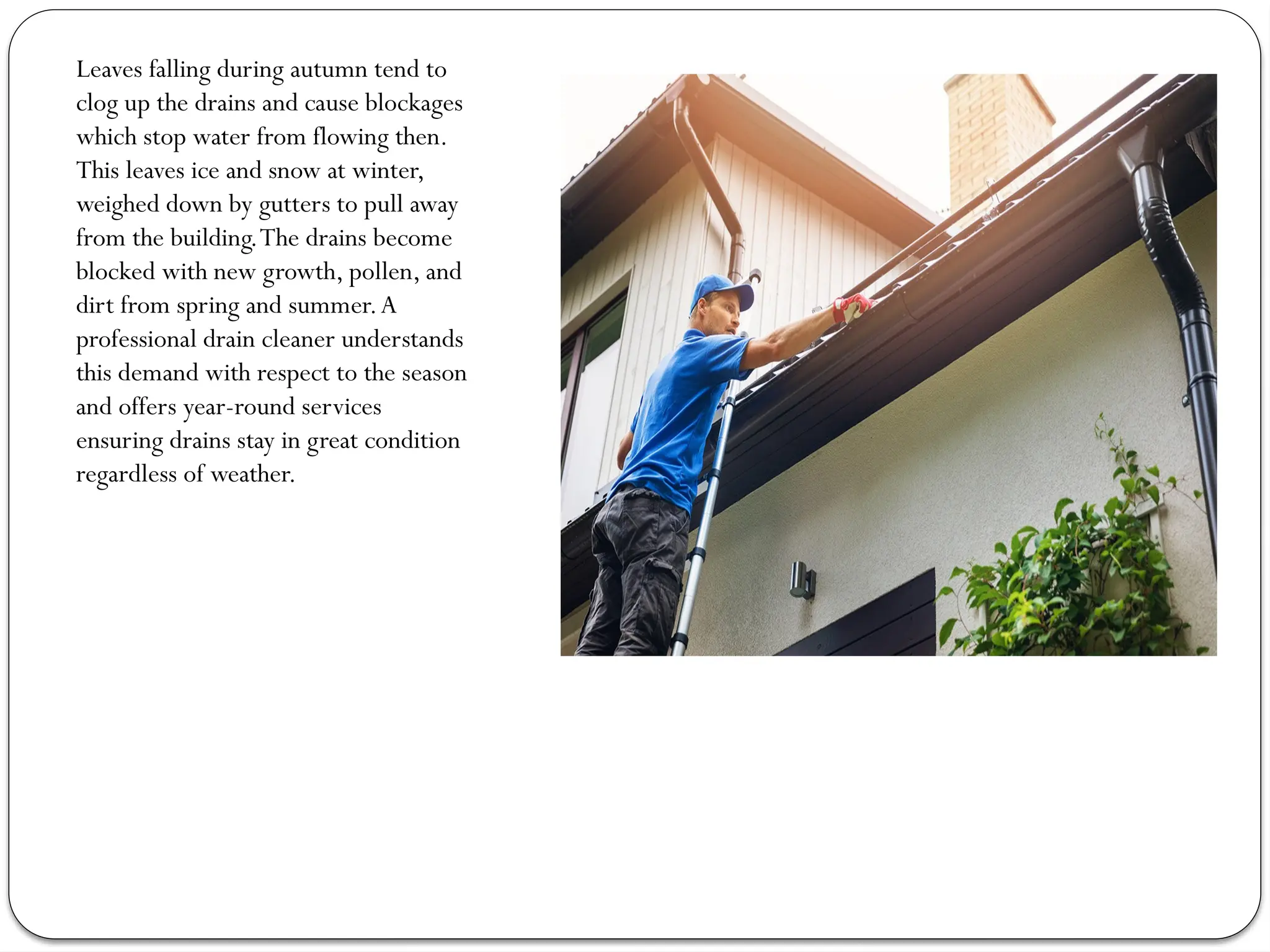 Leaves falling during autumn tend to
clog up the drains and cause blockages
which stop water from flowing then.
This leaves ice and snow at winter,
weighed down by gutters to pull away
from the building.The drains become
blocked with new growth, pollen, and
dirt from spring and summer.A
professional drain cleaner understands
this demand with respect to the season
and offers year-round services
ensuring drains stay in great condition
regardless of weather.
 