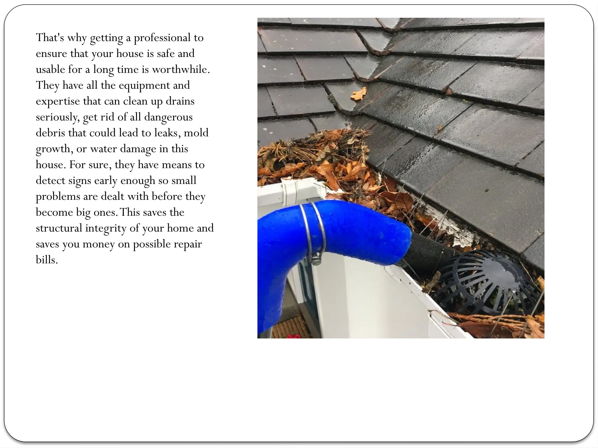 That's why getting a professional to
ensure that your house is safe and
usable for a long time is worthwhile.
They have all the equipment and
expertise that can clean up drains
seriously, get rid of all dangerous
debris that could lead to leaks, mold
growth, or water damage in this
house. For sure, they have means to
detect signs early enough so small
problems are dealt with before they
become big ones.This saves the
structural integrity of your home and
saves you money on possible repair
bills.
 